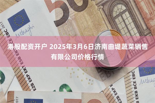港股配资开户 2025年3月6日济南曲堤蔬菜销售有限公司价格行情