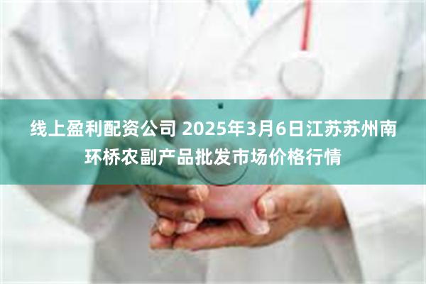 线上盈利配资公司 2025年3月6日江苏苏州南环桥农副产品批发市场价格行情