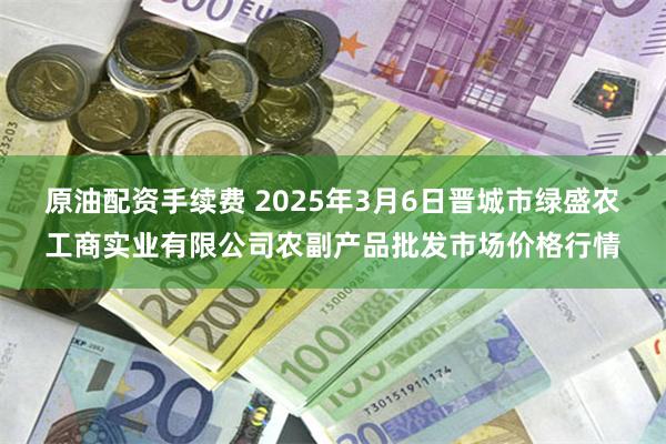 原油配资手续费 2025年3月6日晋城市绿盛农工商实业有限公司农副产品批发市场价格行情