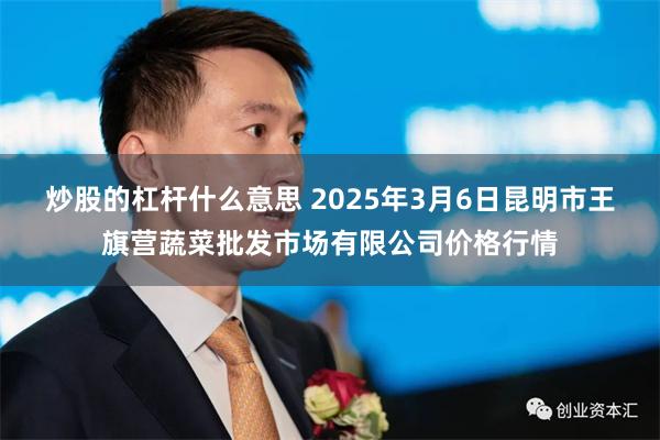 炒股的杠杆什么意思 2025年3月6日昆明市王旗营蔬菜批发市场有限公司价格行情