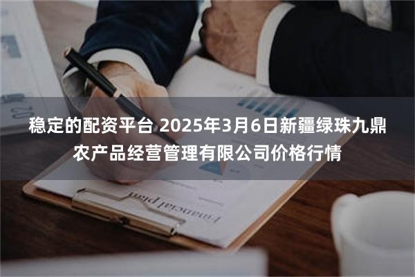 稳定的配资平台 2025年3月6日新疆绿珠九鼎农产品经营管理有限公司价格行情