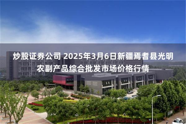 炒股证券公司 2025年3月6日新疆焉耆县光明农副产品综合批发市场价格行情
