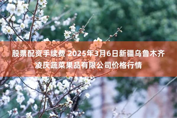 股票配资手续费 2025年3月6日新疆乌鲁木齐凌庆蔬菜果品有限公司价格行情