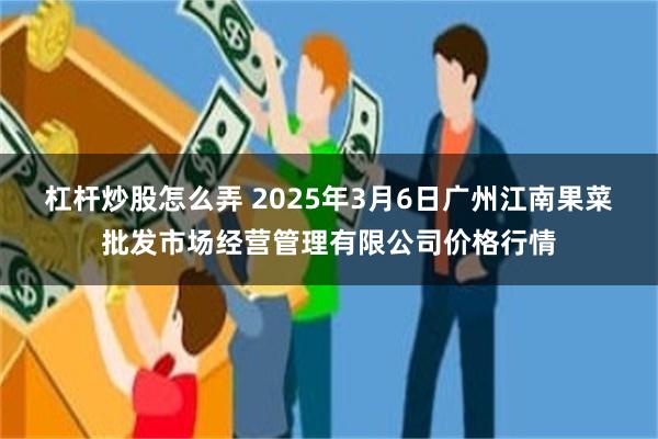 杠杆炒股怎么弄 2025年3月6日广州江南果菜批发市场经营管理有限公司价格行情