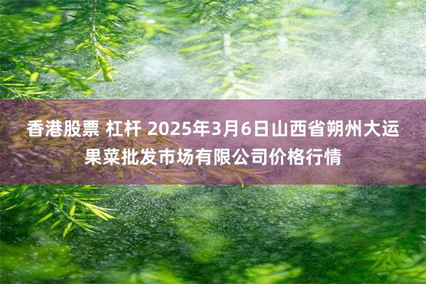 香港股票 杠杆 2025年3月6日山西省朔州大运果菜批发市场有限公司价格行情