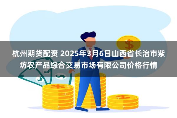 杭州期货配资 2025年3月6日山西省长治市紫坊农产品综合交易市场有限公司价格行情