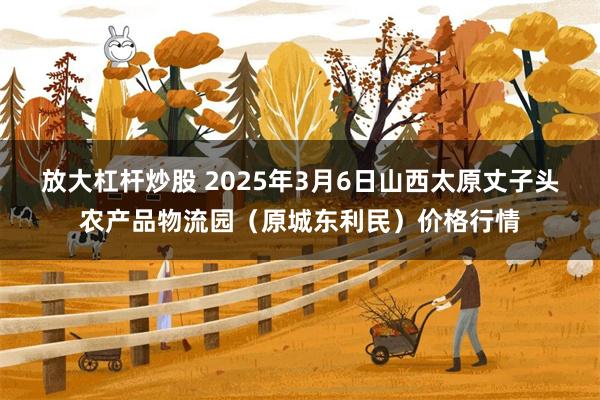放大杠杆炒股 2025年3月6日山西太原丈子头农产品物流园(原城东利民)价格行情