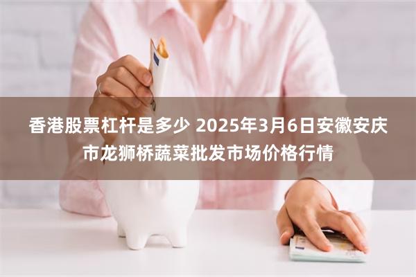 香港股票杠杆是多少 2025年3月6日安徽安庆市龙狮桥蔬菜批发市场价格行情