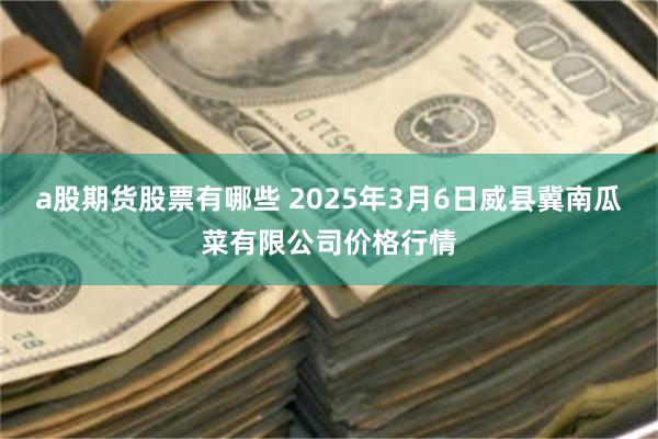 a股期货股票有哪些 2025年3月6日威县冀南瓜菜有限公司价格行情