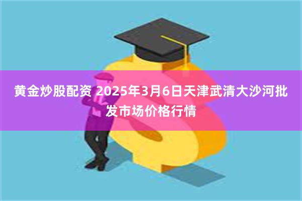 黄金炒股配资 2025年3月6日天津武清大沙河批发市场价格行情