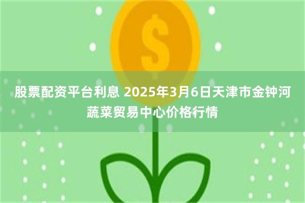 股票配资平台利息 2025年3月6日天津市金钟河蔬菜贸易中心价格行情