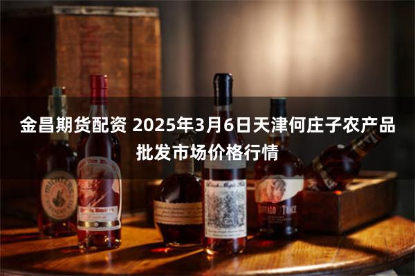 金昌期货配资 2025年3月6日天津何庄子农产品批发市场价格行情