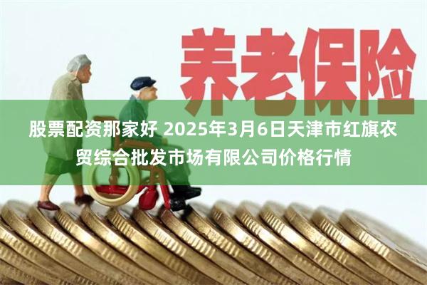 股票配资那家好 2025年3月6日天津市红旗农贸综合批发市场有限公司价格行情