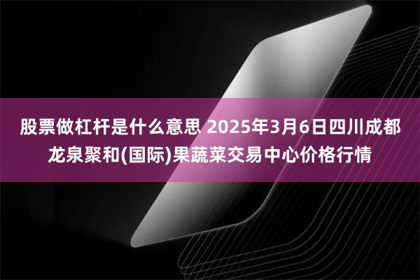 股票做杠杆是什么意思 2025年3月6日四川成都龙泉聚和(国际)果蔬菜交易中心价格行情