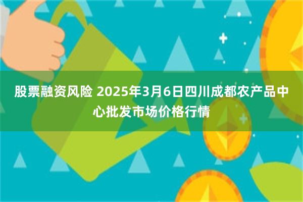 股票融资风险 2025年3月6日四川成都农产品中心批发市场价格行情