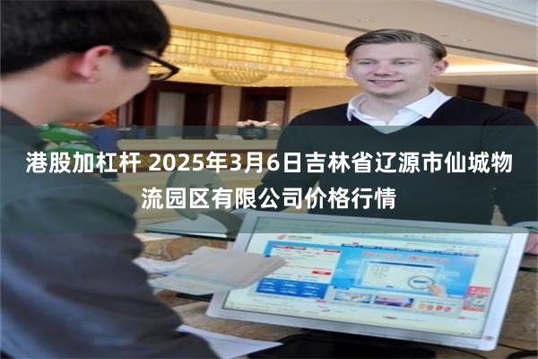 港股加杠杆 2025年3月6日吉林省辽源市仙城物流园区有限公司价格行情