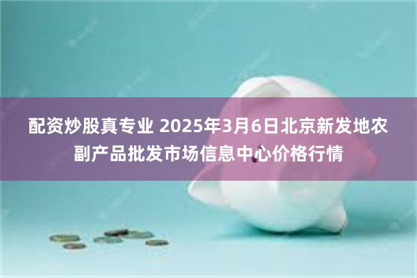 配资炒股真专业 2025年3月6日北京新发地农副产品批发市场信息中心价格行情