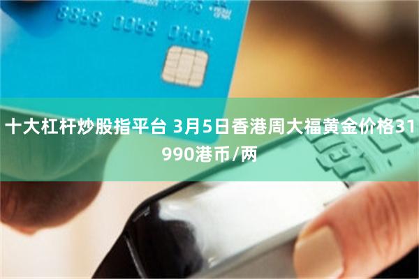 十大杠杆炒股指平台 3月5日香港周大福黄金价格31990港币/两