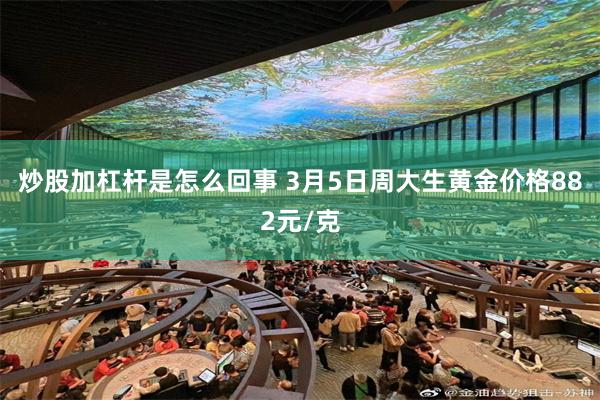 炒股加杠杆是怎么回事 3月5日周大生黄金价格882元/克
