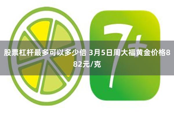 股票杠杆最多可以多少倍 3月5日周大福黄金价格882元/克