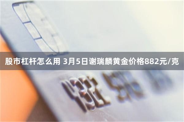 股市杠杆怎么用 3月5日谢瑞麟黄金价格882元/克