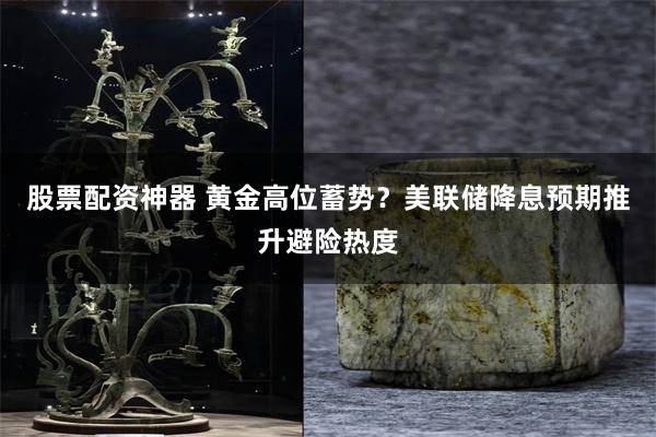 股票配资神器 黄金高位蓄势？美联储降息预期推升避险热度