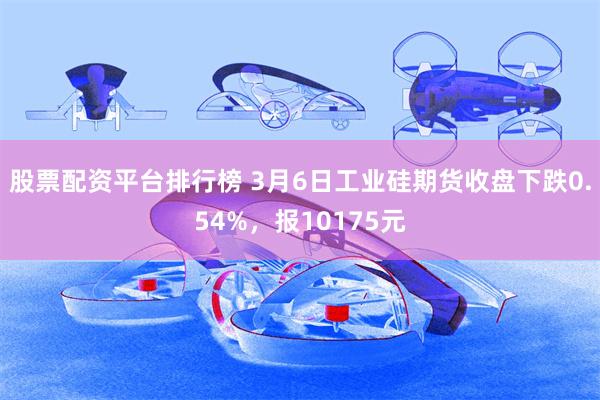 股票配资平台排行榜 3月6日工业硅期货收盘下跌0.54%，报10175元