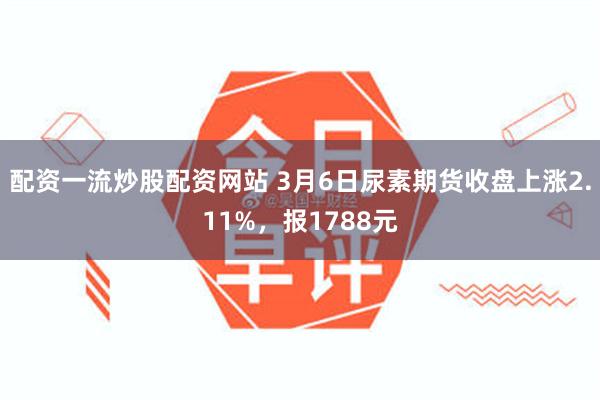 配资一流炒股配资网站 3月6日尿素期货收盘上涨2.11%，报1788元