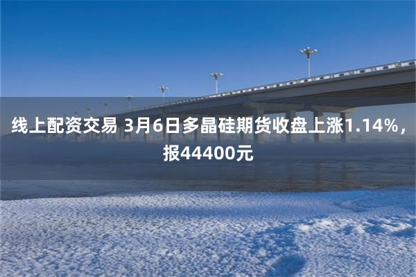 线上配资交易 3月6日多晶硅期货收盘上涨1.14%，报44400元