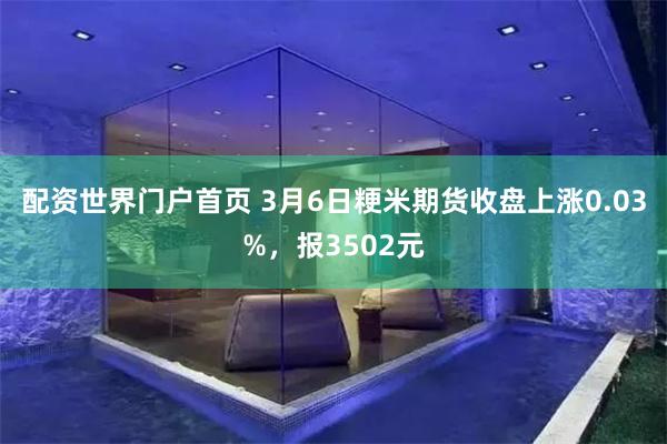 配资世界门户首页 3月6日粳米期货收盘上涨0.03%，报3502元