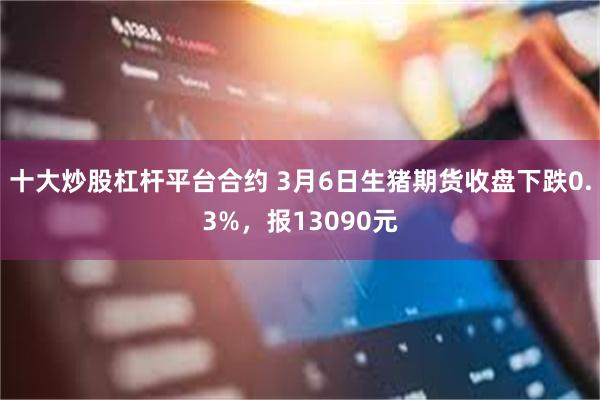 十大炒股杠杆平台合约 3月6日生猪期货收盘下跌0.3%，报13090元