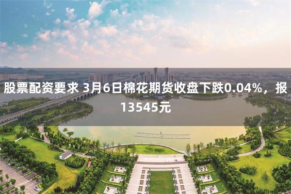 股票配资要求 3月6日棉花期货收盘下跌0.04%，报13545元