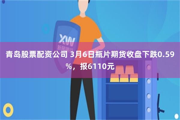 青岛股票配资公司 3月6日瓶片期货收盘下跌0.59%，报6110元