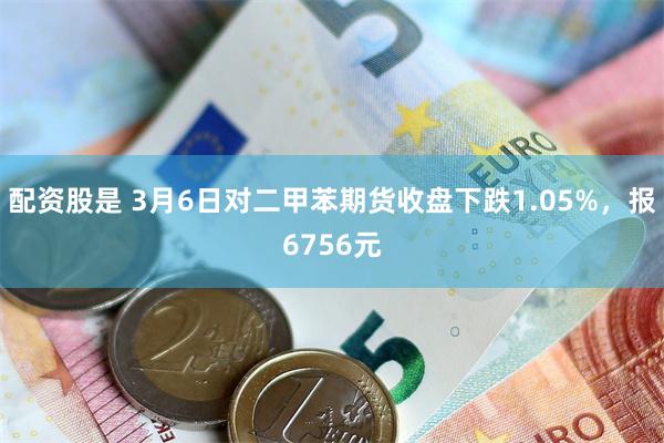 配资股是 3月6日对二甲苯期货收盘下跌1.05%，报6756元