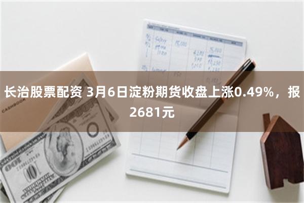 长治股票配资 3月6日淀粉期货收盘上涨0.49%，报2681元