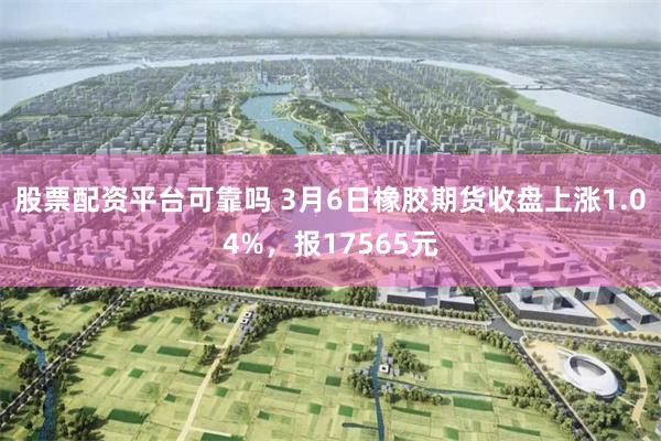股票配资平台可靠吗 3月6日橡胶期货收盘上涨1.04%，报17565元