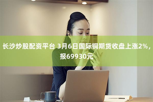 长沙炒股配资平台 3月6日国际铜期货收盘上涨2%，报69930元