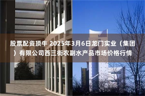 股票配资顶牛 2025年3月6日龙门实业（集团）有限公司西三街农副水产品市场价格行情