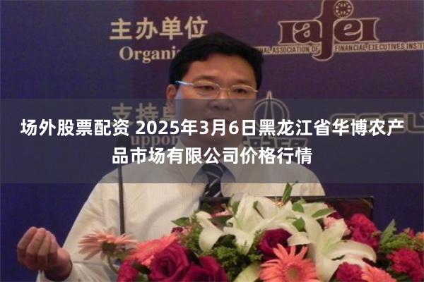 场外股票配资 2025年3月6日黑龙江省华博农产品市场有限公司价格行情