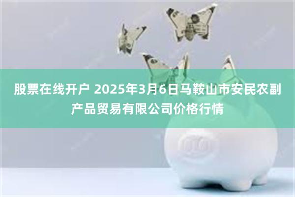 股票在线开户 2025年3月6日马鞍山市安民农副产品贸易有限公司价格行情