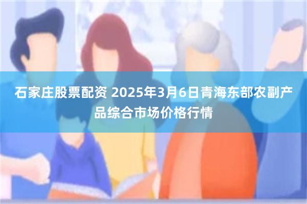 石家庄股票配资 2025年3月6日青海东部农副产品综合市场价格行情