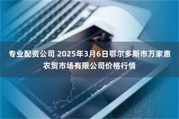 专业配资公司 2025年3月6日鄂尔多斯市万家惠农贸市场有限公司价格行情
