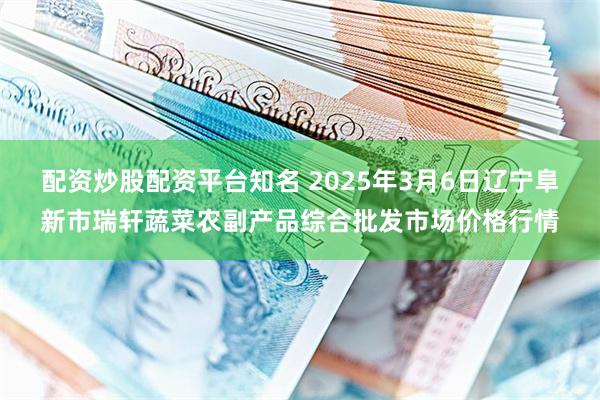 配资炒股配资平台知名 2025年3月6日辽宁阜新市瑞轩蔬菜农副产品综合批发市场价格行情