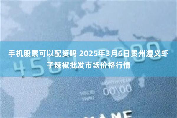 手机股票可以配资吗 2025年3月6日贵州遵义虾子辣椒批发市场价格行情