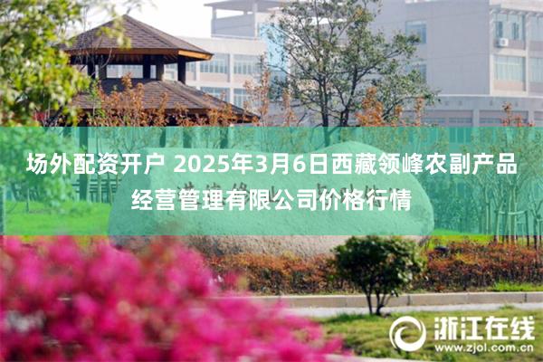 场外配资开户 2025年3月6日西藏领峰农副产品经营管理有限公司价格行情