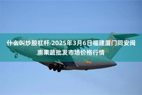 什么叫炒股杠杆 2025年3月6日福建厦门同安闽南果蔬批发市场价格行情