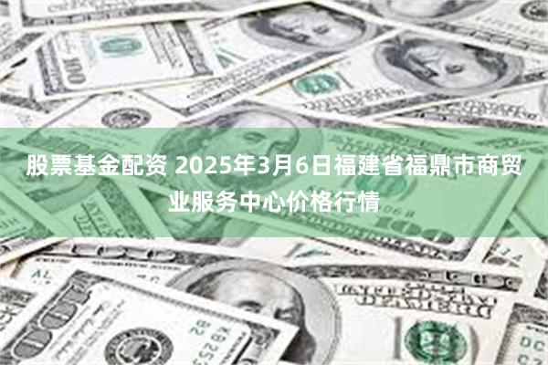 股票基金配资 2025年3月6日福建省福鼎市商贸业服务中心价格行情