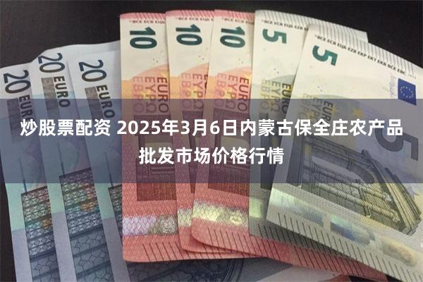炒股票配资 2025年3月6日内蒙古保全庄农产品批发市场价格行情