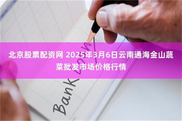 北京股票配资网 2025年3月6日云南通海金山蔬菜批发市场价格行情