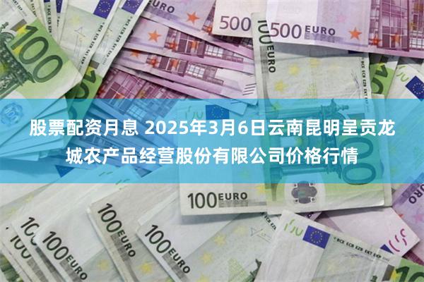 股票配资月息 2025年3月6日云南昆明呈贡龙城农产品经营股份有限公司价格行情